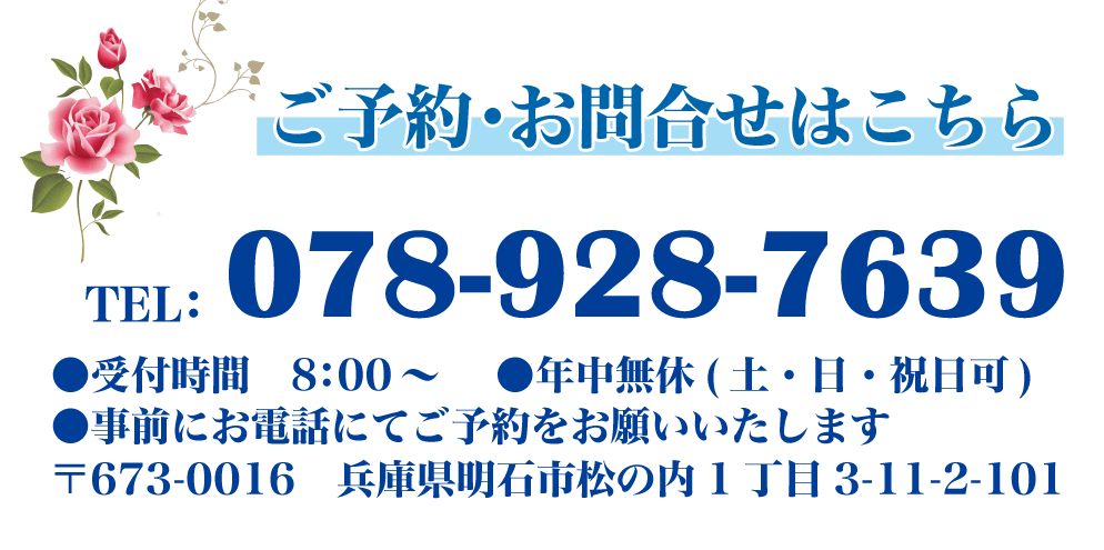 ご予約・お問合せはこちら TEL：078-928-7639 ●受付時間　8：00～●年中無休(土・日・祝日可)　●事前にお電話にてご予約をお願いいたします 〒673-0016　兵庫県明石市松の内1丁目3-11-2-101